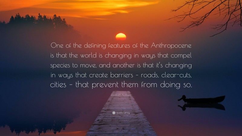 Elizabeth Kolbert Quote: “One of the defining features of the Anthropocene is that the world is changing in ways that compel species to move, and another is that it’s changing in ways that create barriers – roads, clear-cuts, cities – that prevent them from doing so.”