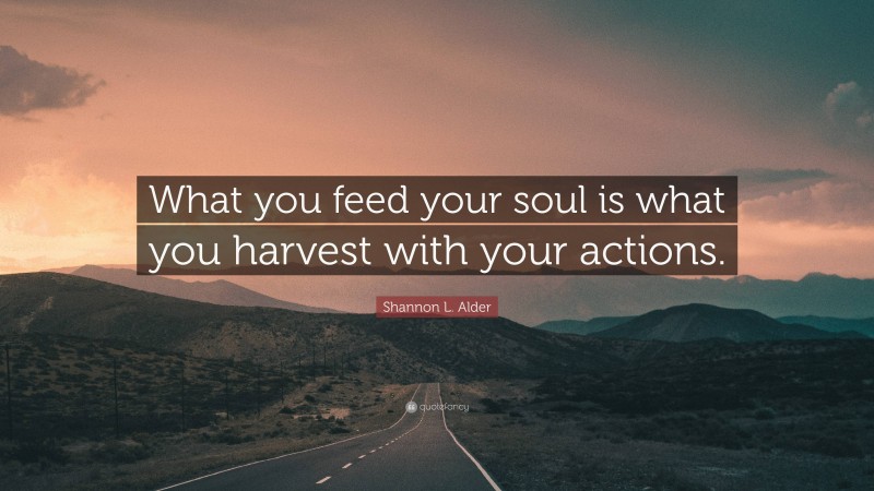 Shannon L. Alder Quote: “What you feed your soul is what you harvest with your actions.”