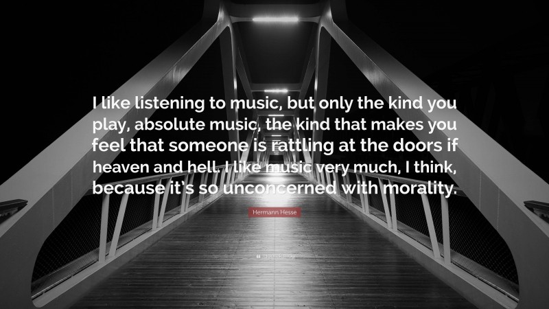 Hermann Hesse Quote: “I like listening to music, but only the kind you play, absolute music, the kind that makes you feel that someone is rattling at the doors if heaven and hell. I like music very much, I think, because it’s so unconcerned with morality.”