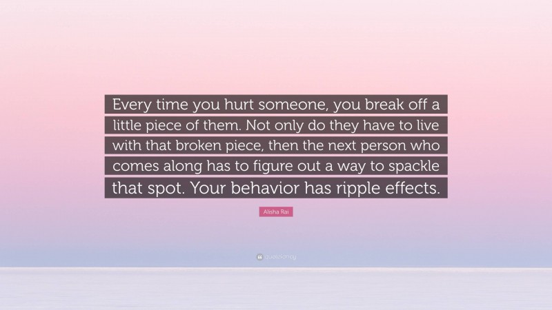 Alisha Rai Quote: “Every time you hurt someone, you break off a little piece of them. Not only do they have to live with that broken piece, then the next person who comes along has to figure out a way to spackle that spot. Your behavior has ripple effects.”