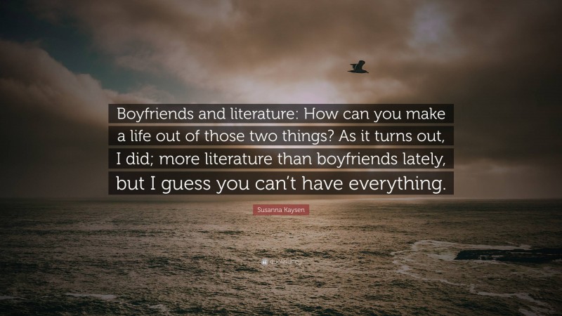 Susanna Kaysen Quote: “Boyfriends and literature: How can you make a life out of those two things? As it turns out, I did; more literature than boyfriends lately, but I guess you can’t have everything.”