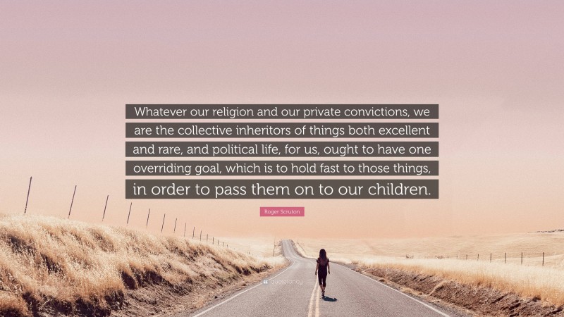 Roger Scruton Quote: “Whatever our religion and our private convictions, we are the collective inheritors of things both excellent and rare, and political life, for us, ought to have one overriding goal, which is to hold fast to those things, in order to pass them on to our children.”