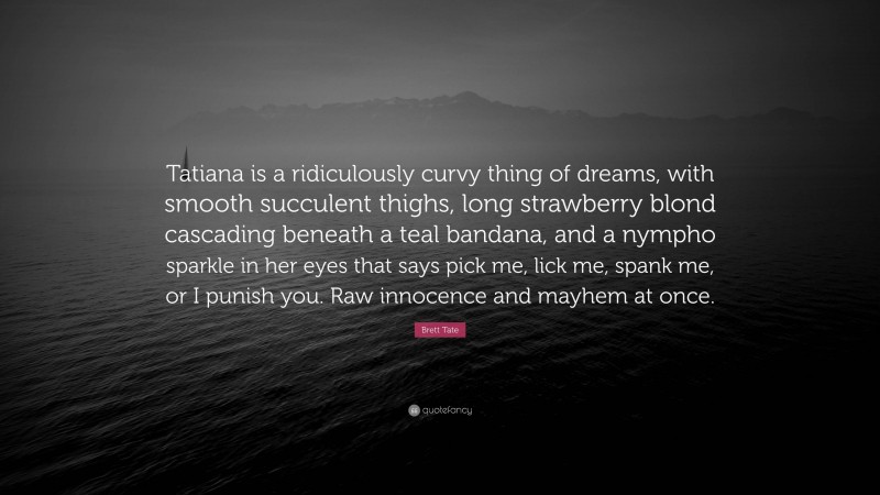 Brett Tate Quote: “Tatiana is a ridiculously curvy thing of dreams, with smooth succulent thighs, long strawberry blond cascading beneath a teal bandana, and a nympho sparkle in her eyes that says pick me, lick me, spank me, or I punish you. Raw innocence and mayhem at once.”