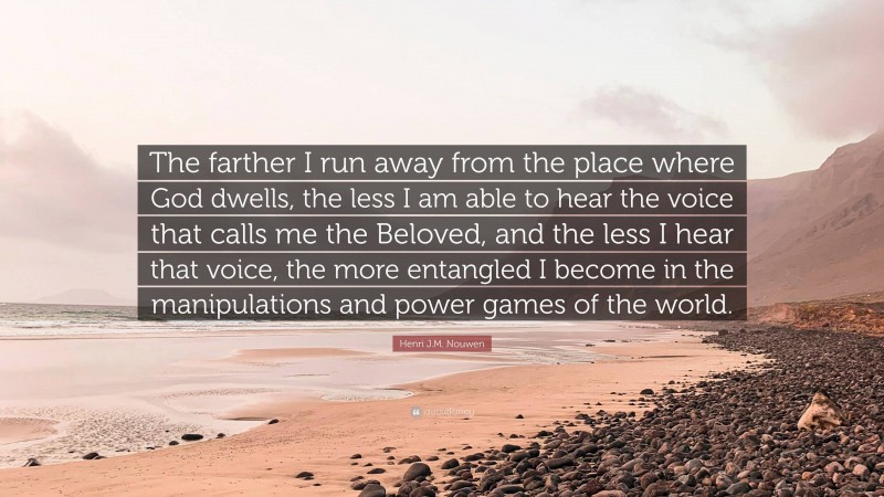 Henri J.M. Nouwen Quote: “The farther I run away from the place where God dwells, the less I am able to hear the voice that calls me the Beloved, and the less I hear that voice, the more entangled I become in the manipulations and power games of the world.”