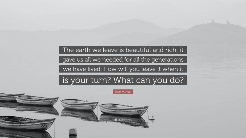 Jean M. Auel Quote: “The earth we leave is beautiful and rich; it gave us all we needed for all the generations we have lived. How will you leave it when it is your turn? What can you do?”