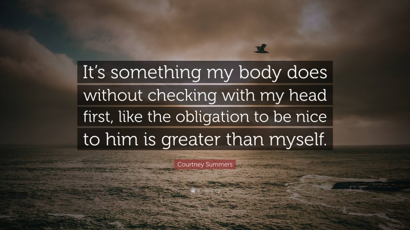 Courtney Summers Quote: “It’s something my body does without checking with my head first, like the obligation to be nice to him is greater than myself.”