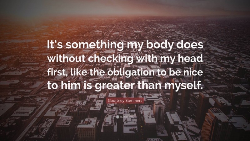 Courtney Summers Quote: “It’s something my body does without checking with my head first, like the obligation to be nice to him is greater than myself.”