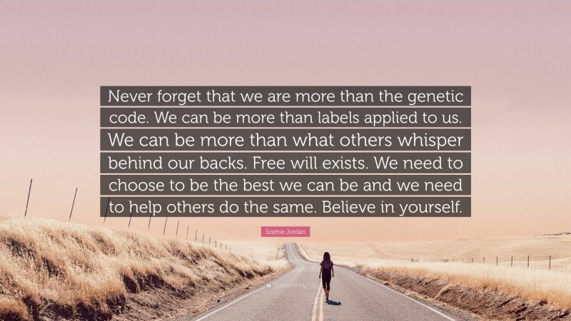 Sophie Jordan Quote: “Never forget that we are more than the genetic code. We can be more than labels applied to us. We can be more than what others whisper behind our backs. Free will exists. We need to choose to be the best we can be and we need to help others do the same. Believe in yourself.”