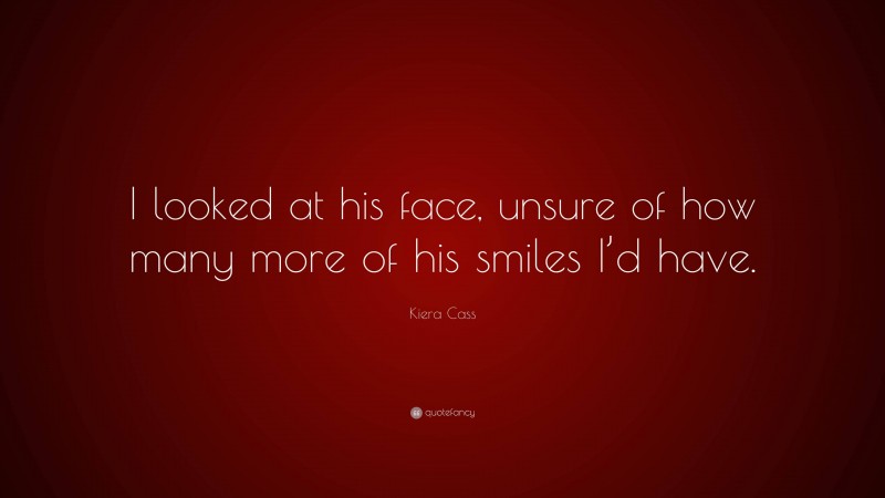Kiera Cass Quote: “I looked at his face, unsure of how many more of his smiles I’d have.”