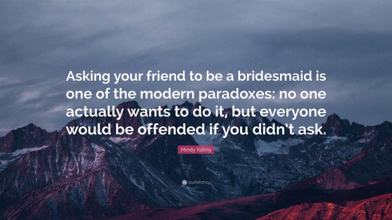 Mindy Kaling Quote: “Asking your friend to be a bridesmaid is one of the modern paradoxes: no one actually wants to do it, but everyone would be offended if you didn’t ask.”
