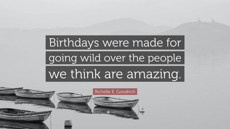 Richelle E. Goodrich Quote: “Birthdays were made for going wild over the people we think are amazing.”