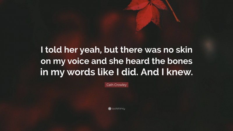Cath Crowley Quote: “I told her yeah, but there was no skin on my voice and she heard the bones in my words like I did. And I knew.”