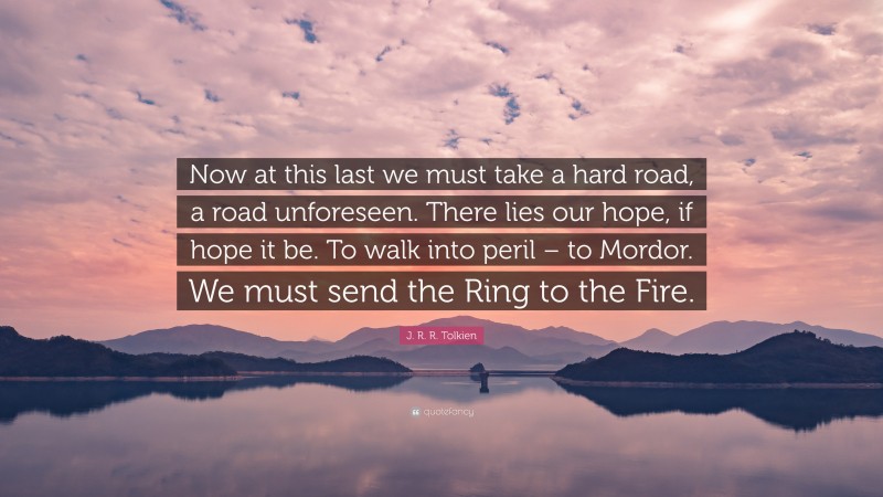 J. R. R. Tolkien Quote: “Now at this last we must take a hard road, a road unforeseen. There lies our hope, if hope it be. To walk into peril – to Mordor. We must send the Ring to the Fire.”