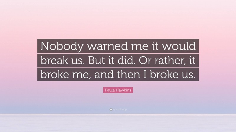 Paula Hawkins Quote: “Nobody warned me it would break us. But it did. Or rather, it broke me, and then I broke us.”