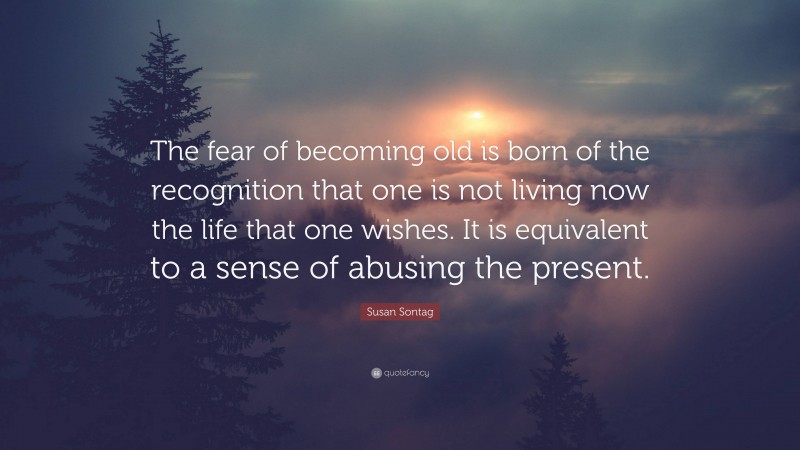 Susan Sontag Quote: “The fear of becoming old is born of the recognition that one is not living now the life that one wishes. It is equivalent to a sense of abusing the present.”