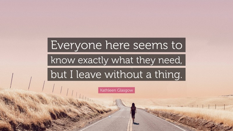 Kathleen Glasgow Quote: “Everyone here seems to know exactly what they need, but I leave without a thing.”