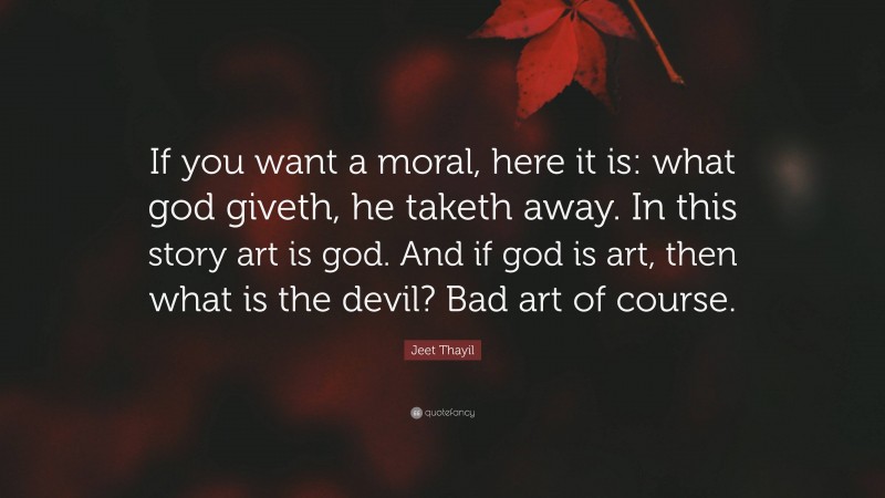 Jeet Thayil Quote: “If you want a moral, here it is: what god giveth, he taketh away. In this story art is god. And if god is art, then what is the devil? Bad art of course.”