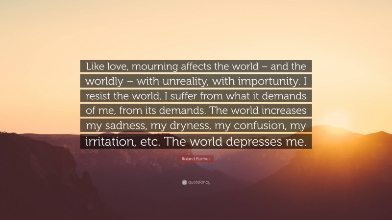 Roland Barthes Quote: “Like love, mourning affects the world – and the worldly – with unreality, with importunity. I resist the world, I suffer from what it demands of me, from its demands. The world increases my sadness, my dryness, my confusion, my irritation, etc. The world depresses me.”