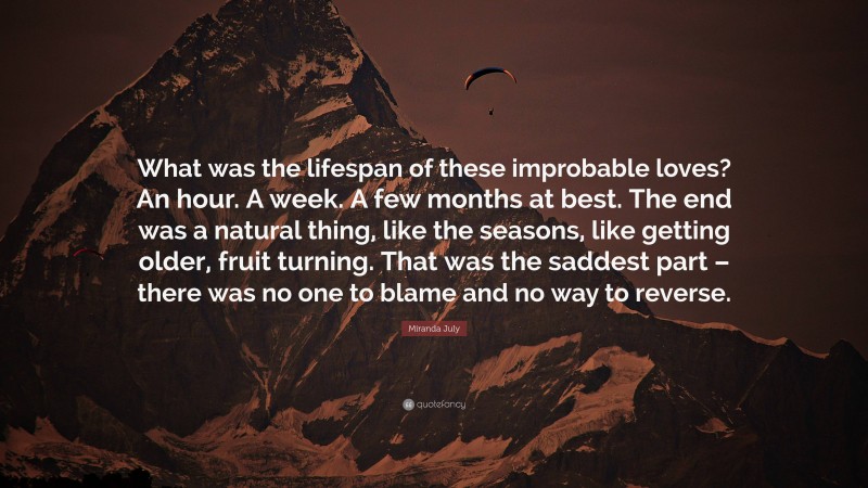 Miranda July Quote: “What was the lifespan of these improbable loves? An hour. A week. A few months at best. The end was a natural thing, like the seasons, like getting older, fruit turning. That was the saddest part – there was no one to blame and no way to reverse.”