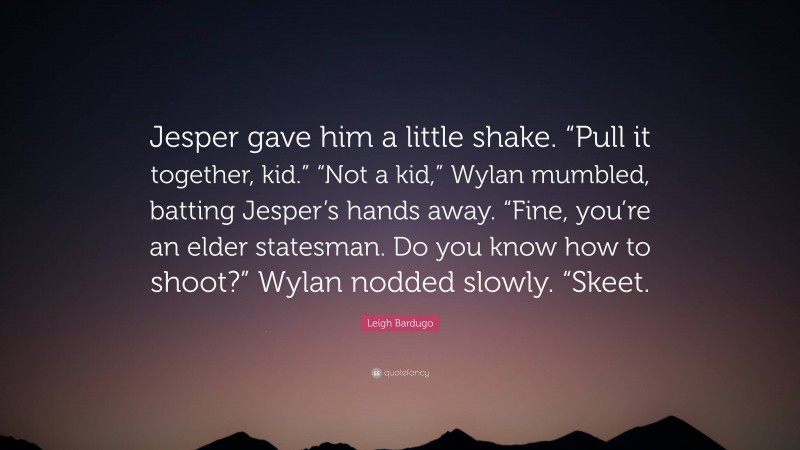 Leigh Bardugo Quote: “Jesper gave him a little shake. “Pull it together, kid.” “Not a kid,” Wylan mumbled, batting Jesper’s hands away. “Fine, you’re an elder statesman. Do you know how to shoot?” Wylan nodded slowly. “Skeet.”