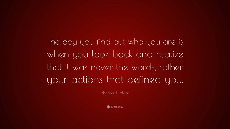 Shannon L. Alder Quote: “The day you find out who you are is when you look back and realize that it was never the words, rather your actions that defined you.”