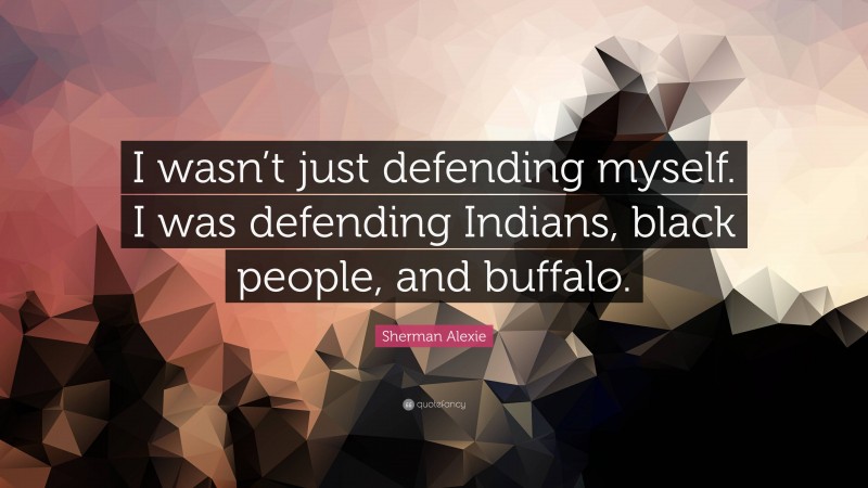 Sherman Alexie Quote: “I wasn’t just defending myself. I was defending Indians, black people, and buffalo.”