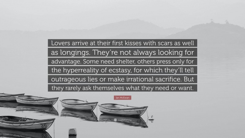 Ian McEwan Quote: “Lovers arrive at their first kisses with scars as well as longings. They’re not always looking for advantage. Some need shelter, others press only for the hyperreality of ecstasy, for which they’ll tell outrageous lies or make irrational sacrifice. But they rarely ask themselves what they need or want.”