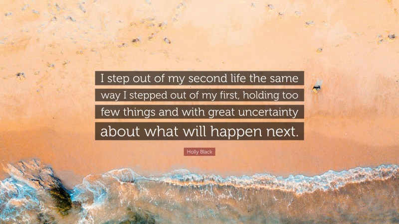 Holly Black Quote: “I step out of my second life the same way I stepped out of my first, holding too few things and with great uncertainty about what will happen next.”
