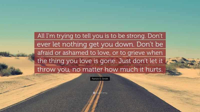 Patrick D. Smith Quote: “All I’m trying to tell you is to be strong. Don’t ever let nothing get you down. Don’t be afraid or ashamed to love, or to grieve when the thing you love is gone. Just don’t let it throw you, no matter how much it hurts.”