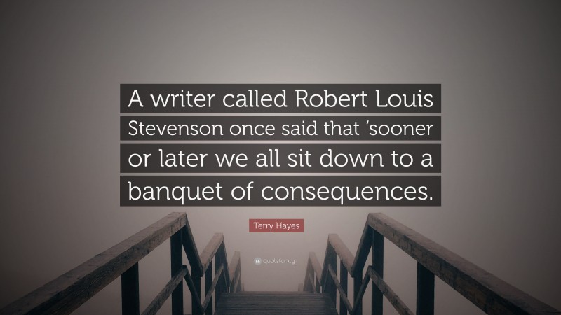 Terry Hayes Quote: “A writer called Robert Louis Stevenson once said that ’sooner or later we all sit down to a banquet of consequences.”