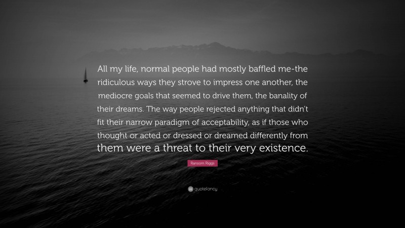 Ransom Riggs Quote: “All my life, normal people had mostly baffled me-the ridiculous ways they strove to impress one another, the mediocre goals that seemed to drive them, the banality of their dreams. The way people rejected anything that didn’t fit their narrow paradigm of acceptability, as if those who thought or acted or dressed or dreamed differently from them were a threat to their very existence.”