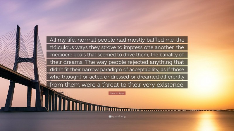 Ransom Riggs Quote: “All my life, normal people had mostly baffled me-the ridiculous ways they strove to impress one another, the mediocre goals that seemed to drive them, the banality of their dreams. The way people rejected anything that didn’t fit their narrow paradigm of acceptability, as if those who thought or acted or dressed or dreamed differently from them were a threat to their very existence.”