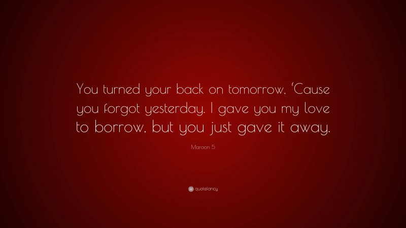 Maroon 5 Quote: “You turned your back on tomorrow, ‘Cause you forgot yesterday. I gave you my love to borrow, but you just gave it away.”