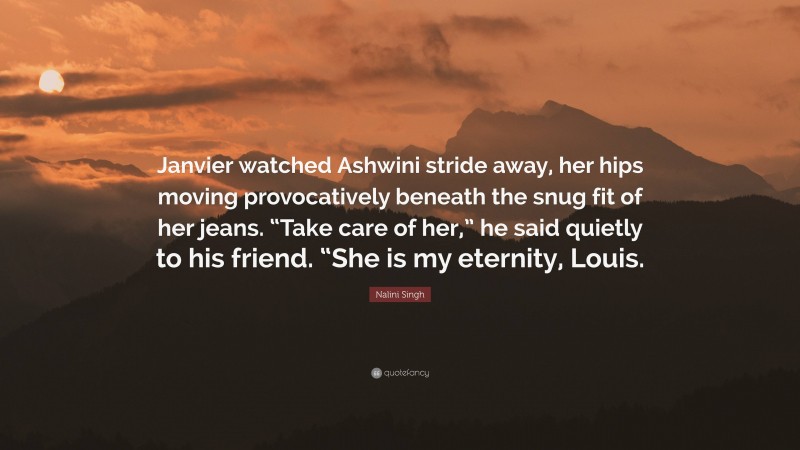 Nalini Singh Quote: “Janvier watched Ashwini stride away, her hips moving provocatively beneath the snug fit of her jeans. “Take care of her,” he said quietly to his friend. “She is my eternity, Louis.”