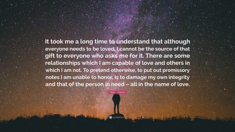 Parker J. Palmer Quote: “It took me a long time to understand that although everyone needs to be loved, I cannot be the source of that gift to everyone who asks me for it. There are some relationships which I am capable of love and others in which I am not. To pretend otherwise, to put out promissory notes I am unable to honor, is to damage my own integrity and that of the person in need – all in the name of love.”