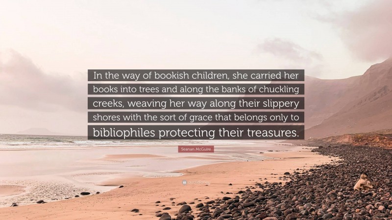 Seanan McGuire Quote: “In the way of bookish children, she carried her books into trees and along the banks of chuckling creeks, weaving her way along their slippery shores with the sort of grace that belongs only to bibliophiles protecting their treasures.”