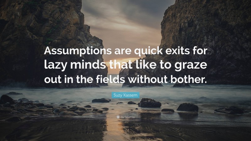 Suzy Kassem Quote: “Assumptions are quick exits for lazy minds that like to graze out in the fields without bother.”