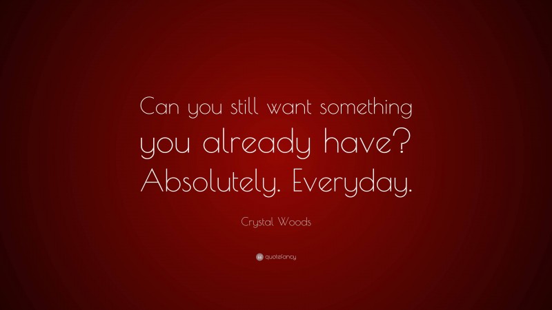 Crystal Woods Quote: “Can you still want something you already have? Absolutely. Everyday.”