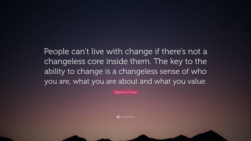 Stephen R. Covey Quote: “People can’t live with change if there’s not a changeless core inside them. The key to the ability to change is a changeless sense of who you are, what you are about and what you value.”