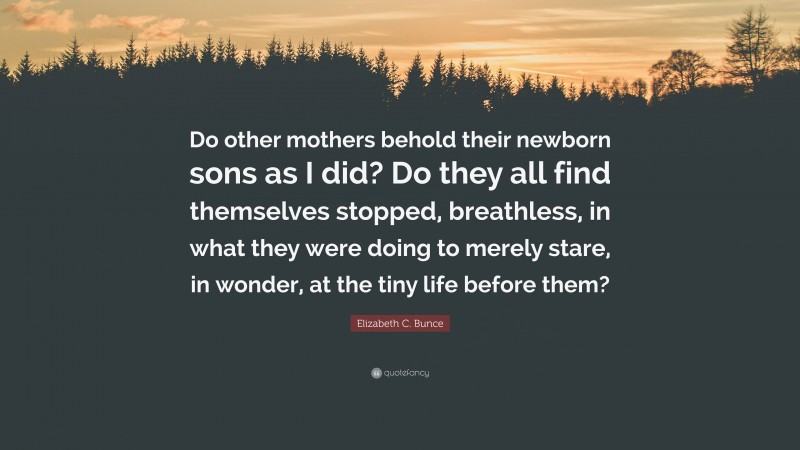 Elizabeth C. Bunce Quote: “Do other mothers behold their newborn sons as I did? Do they all find themselves stopped, breathless, in what they were doing to merely stare, in wonder, at the tiny life before them?”