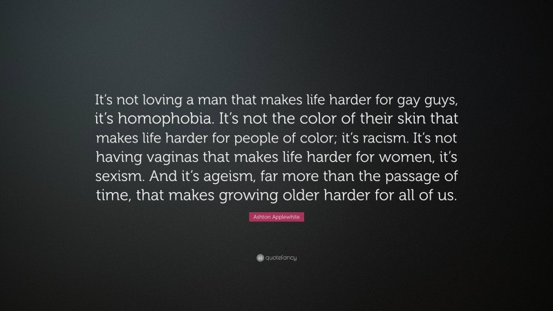 Ashton Applewhite Quote: “It’s not loving a man that makes life harder for gay guys, it’s homophobia. It’s not the color of their skin that makes life harder for people of color; it’s racism. It’s not having vaginas that makes life harder for women, it’s sexism. And it’s ageism, far more than the passage of time, that makes growing older harder for all of us.”