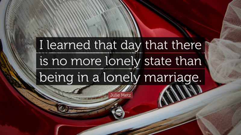 Julie Metz Quote: “I learned that day that there is no more lonely state than being in a lonely marriage.”