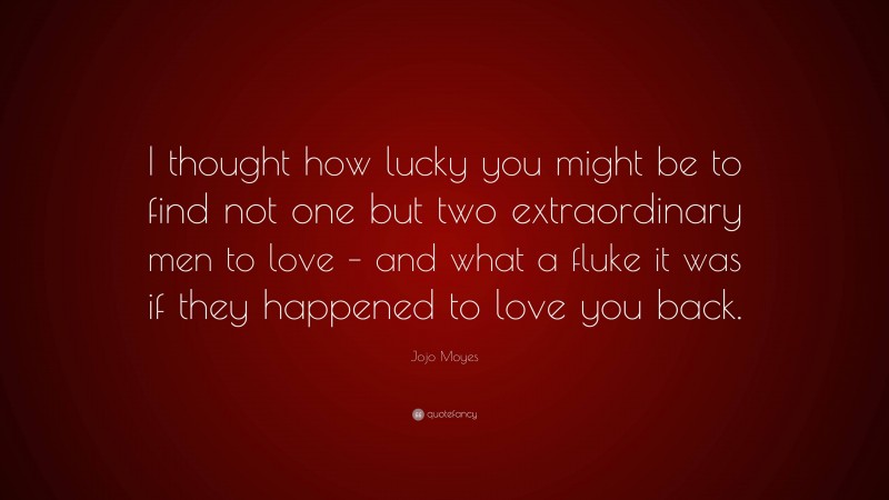 Jojo Moyes Quote: “I thought how lucky you might be to find not one but two extraordinary men to love – and what a fluke it was if they happened to love you back.”