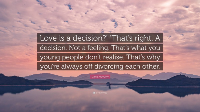 Liane Moriarty Quote: “Love is a decision?’ ‘That’s right. A decision. Not a feeling. That’s what you young people don’t realise. That’s why you’re always off divorcing each other.”