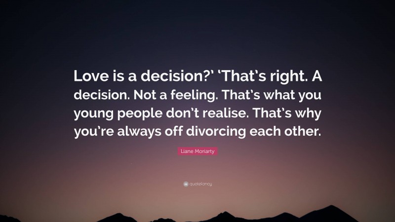 Liane Moriarty Quote: “Love is a decision?’ ‘That’s right. A decision. Not a feeling. That’s what you young people don’t realise. That’s why you’re always off divorcing each other.”