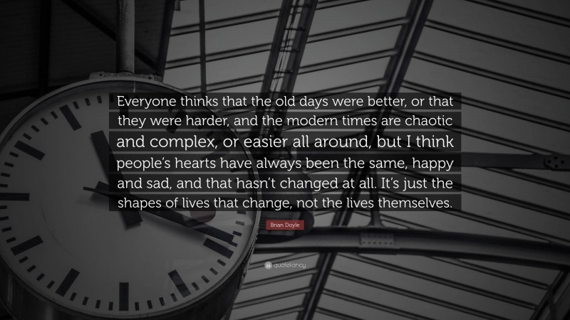 Brian Doyle Quote: “Everyone thinks that the old days were better, or that they were harder, and the modern times are chaotic and complex, or easier all around, but I think people’s hearts have always been the same, happy and sad, and that hasn’t changed at all. It’s just the shapes of lives that change, not the lives themselves.”