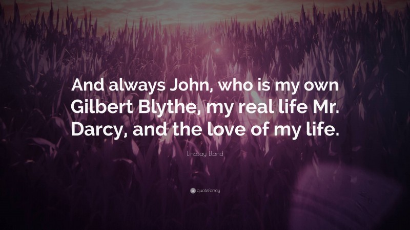 Lindsay Eland Quote: “And always John, who is my own Gilbert Blythe, my real life Mr. Darcy, and the love of my life.”