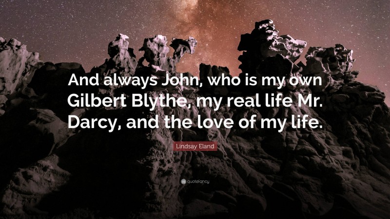 Lindsay Eland Quote: “And always John, who is my own Gilbert Blythe, my real life Mr. Darcy, and the love of my life.”