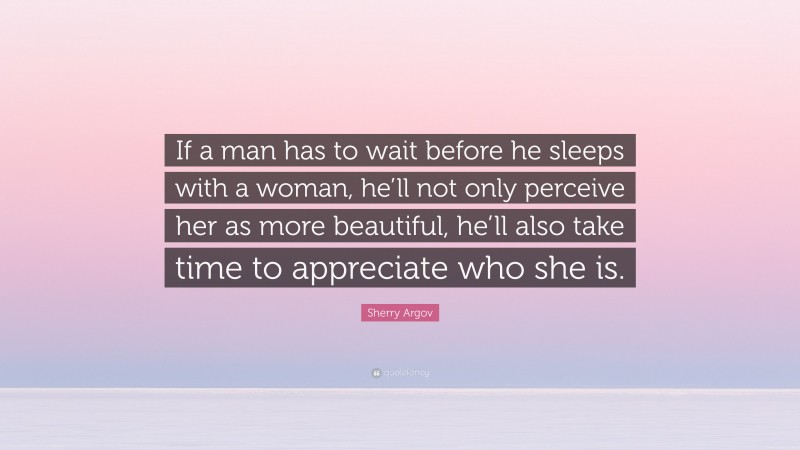 Sherry Argov Quote: “If a man has to wait before he sleeps with a woman, he’ll not only perceive her as more beautiful, he’ll also take time to appreciate who she is.”