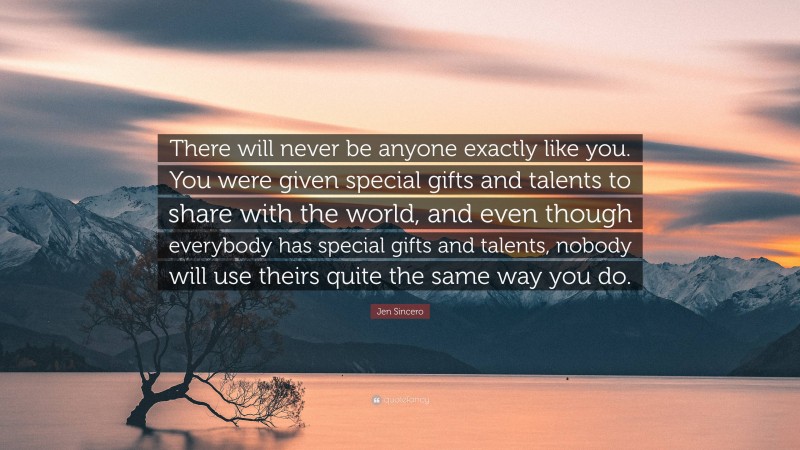 Jen Sincero Quote: “There will never be anyone exactly like you. You were given special gifts and talents to share with the world, and even though everybody has special gifts and talents, nobody will use theirs quite the same way you do.”